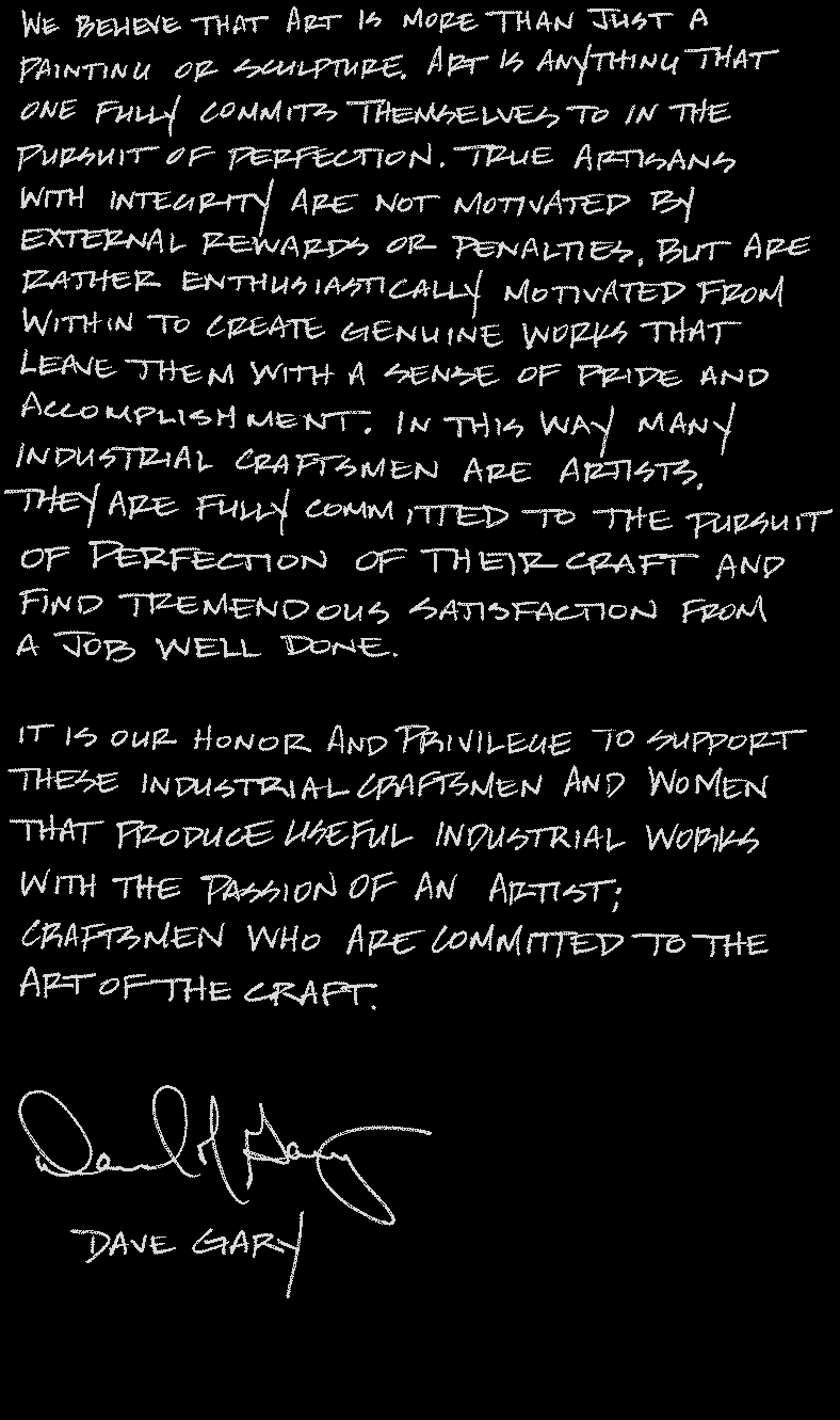 We believe that art is more than just a painting or sculpture. Art is anything that one fully commits themselves to in the pursuit of perfection. True artisans with integrity are not motivated by external rewards or penalties, but are rather enthusiastically motivated from within to create genuine works that leave them with a sense of pride and accomplishment. In this way many industrial craftsmen are artists. They are fully committed to the pursuit of perfection of their craft and find tremendous satisfaction from a job well done. It is our honor and privilege to support these industrial craftsmen and women that produce useful industrial works with the passion of an artist; craftsmen who are committed to the art of the craft. - Dave Gary and Dusty Gary